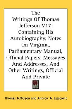 portada the writings of thomas jefferson v17: containing his autobiography, notes on virginia, parliamentary manual, official papers, messages and addresses,