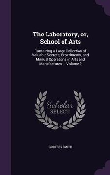 portada The Laboratory, or, School of Arts: Containing a Large Collection of Valuable Secrets, Experiments, and Manual Operations in Arts and Manufactures ... (en Inglés)