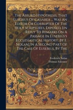 portada The Absurd Hypothesis, That Eusebius Of Cæsarea ... Was An Editor Or Corrupter Of The Holy Scriptures, Exposed, [in Reply To Remarks On A Passage In E (en Inglés)