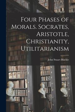 portada Four Phases of Morals [microform]. Socrates, Aristotle, Christianity, Utilitarianism (en Inglés)