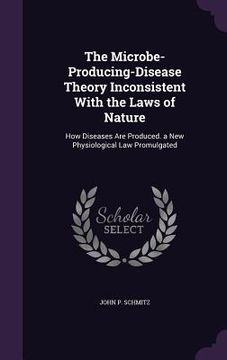 portada The Microbe-Producing-Disease Theory Inconsistent With the Laws of Nature: How Diseases Are Produced. a New Physiological Law Promulgated (en Inglés)