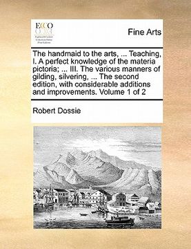 portada the handmaid to the arts, ... teaching, i. a perfect knowledge of the materia pictoria; ... iii. the various manners of gilding, silvering, ... the se
