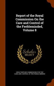 portada Report of the Royal Commission On the Care and Control of the Feebleminded, Volume 8 (en Inglés)