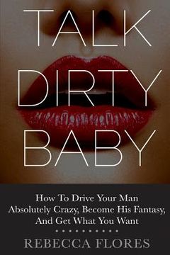 portada Talk Dirty Baby: How To Drive Your Man Absolutely Crazy, Become His Fantasy, And Get What You Want (en Inglés)
