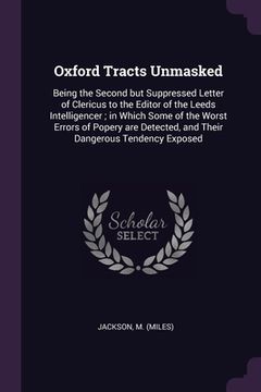 portada Oxford Tracts Unmasked: Being the Second but Suppressed Letter of Clericus to the Editor of the Leeds Intelligencer; in Which Some of the Wors (in English)