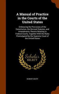 portada A Manual of Practice in the Courts of the United States: Embracing the Provisions of the Constitution, the Revised Statutes, and Amendments Thereto Re (en Inglés)