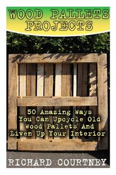 portada Wood Pallets Projects: 50 Amazing Ways You Can Upcycle Old Wood Pallets And Liven Up Your Interior: (Household Hacks, DIY Projects, Woodworki 