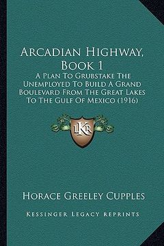 portada arcadian highway, book 1: a plan to grubstake the unemployed to build a grand boulevard from the great lakes to the gulf of mexico (1916) (en Inglés)