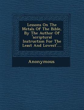 portada Lessons on the Metals of the Bible, by the Author of 'Scriptural Instruction for the Least and Lowest'.... (en Inglés)