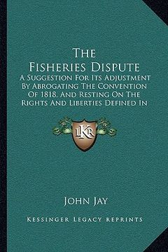 portada the fisheries dispute: a suggestion for its adjustment by abrogating the convention of 1818, and resting on the rights and liberties defined
