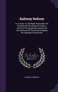 portada Railway Reform: In A Letter To The Right Honorable The President Of The Board Of Trade: A Plan For The Systematic Reform Of The Railwa (en Inglés)