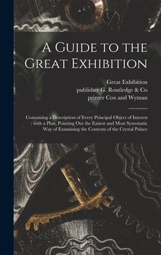 portada A Guide to the Great Exhibition: Containing a Description of Every Principal Object of Interest: With a Plan, Pointing out the Easiest and Most System (en Inglés)