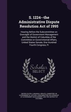 portada S. 1224--the Administrative Dispute Resolution Act of 1995: Hearing Before the Subcommittee on Oversight of Government Management and the District of (en Inglés)