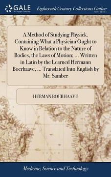 portada A Method of Studying Physick. Containing What a Physician Ought to Know in Relation to the Nature of Bodies, the Laws of Motion; ... Written in Latin (en Inglés)
