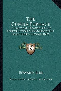 portada the cupola furnace: a practical treatise on the construction and management of foundry cupolas (1899) (en Inglés)