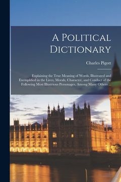 portada A Political Dictionary: Explaining the True Meaning of Words, Illustrated and Exemplified in the Lives, Morals, Character, and Conduct of the (en Inglés)