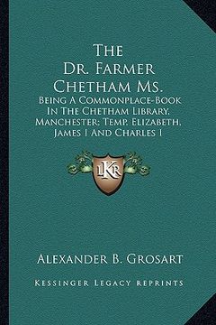 portada the dr. farmer chetham ms.: being a commonplace-book in the chetham library, manchester; temp. elizabeth, james i and charles i (in English)