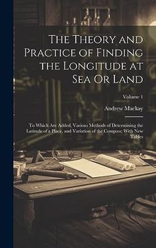 portada The Theory and Practice of Finding the Longitude at sea or Land: To Which are Added, Various Methods of Determining the Latitude of a Place, and Variation of the Compass; With new Tables; Volume 1 (in English)