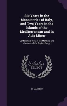 portada Six Years in the Monasteries of Italy, and Two Years in the Islands of the Mediterranean and in Asia Minor: Containing a View of the Manners and Custo (en Inglés)