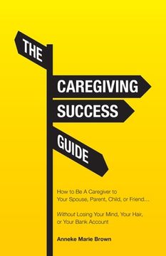 portada The Caregiving Success Guide: How to Be A Caregiver to Your Spouse, Parent, Child, or Friend... Without Losing Your Mind, Your Hair, or Your Bank Ac (in English)
