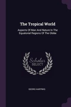 portada The Tropical World: Aspects Of Man And Nature In The Equatorial Regions Of The Globe (en Inglés)
