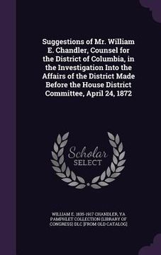 portada Suggestions of Mr. William E. Chandler, Counsel for the District of Columbia, in the Investigation Into the Affairs of the District Made Before the Ho (en Inglés)