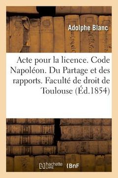 portada Acte Pour La Licence. Code Napoléon. Du Partage Et Des Rapports. Procédure Civile. Procédure: Devant Les Tribunaux de Commerce. Droit Criminel. Des Pl (en Francés)