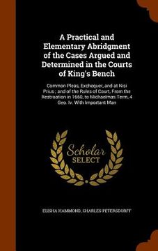 portada A Practical and Elementary Abridgment of the Cases Argued and Determined in the Courts of King's Bench: Common Pleas, Exchequer, and at Nisi Prius; an (en Inglés)