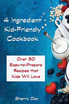 portada The 4 Ingredient Kid Friendly Cookbook: Over 50 Easy to Prepare Recipes That Kids Will Love! (en Inglés)