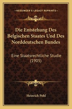 portada Die Entstehung Des Belgischen Staates Und Des Norddeutschen Bundes: Eine Staatsrechtliche Studie (1905) (en Alemán)