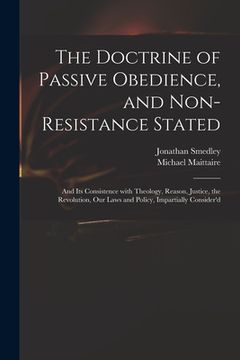 portada The Doctrine of Passive Obedience, and Non-resistance Stated: and Its Consistence With Theology, Reason, Justice, the Revolution, Our Laws and Policy, (en Inglés)