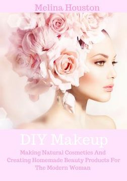 portada DIY Makeup: Making Natural Cosmetics And Creating Homemade Beauty Products For The Modern Woman