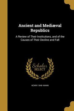 portada Ancient and Mediæval Republics: A Review of Their Institutions, and of the Causes of Their Decline and Fall (en Inglés)