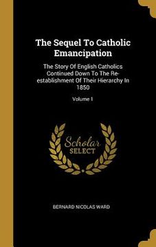 portada The Sequel To Catholic Emancipation: The Story Of English Catholics Continued Down To The Re-establishment Of Their Hierarchy In 1850; Volume 1 (in English)