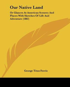 portada our native land: or glances at american scenery and places with sketches of life and adventure (1882) (in English)