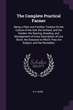 portada The Complete Practical Farmer: Being a Plain and Familiar Treatise On the Culture of the Soil, the Orchard, and the Garden; the Rearing, Breeding, an (en Inglés)