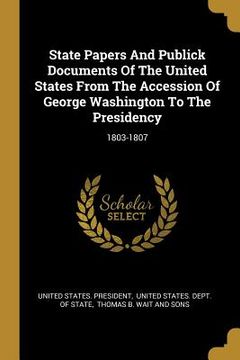 portada State Papers And Publick Documents Of The United States From The Accession Of George Washington To The Presidency: 1803-1807 (en Inglés)