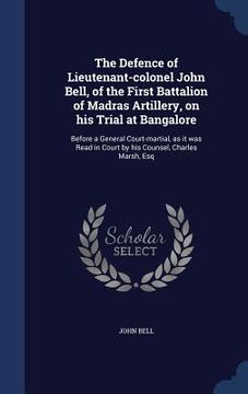 portada The Defence of Lieutenant-colonel John Bell, of the First Battalion of Madras Artillery, on his Trial at Bangalore: Before a General Court-martial, as