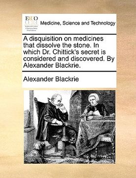 portada a disquisition on medicines that dissolve the stone. in which dr. chittick's secret is considered and discovered. by alexander blackrie. (en Inglés)