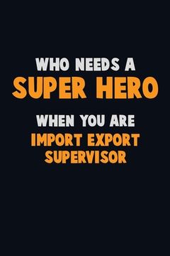 portada Who Need A SUPER HERO, When You Are Import/Export Supervisor: 6X9 Career Pride 120 pages Writing Notebooks