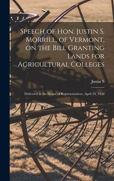 portada Speech of Hon. Justin S. Morrill, of Vermont, on the Bill Granting Lands for Agricultural Colleges; Delivered in the House of Representatives, April 2 (en Inglés)