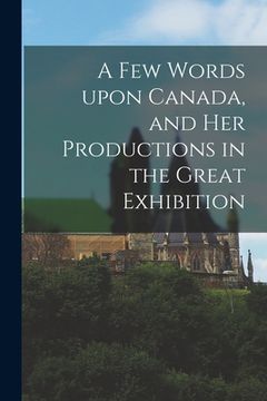 portada A Few Words Upon Canada, and Her Productions in the Great Exhibition [microform] (in English)