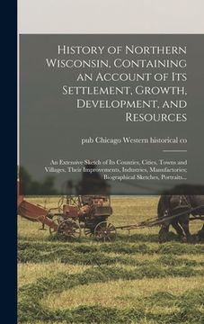 portada History of Northern Wisconsin, Containing an Account of Its Settlement, Growth, Development, and Resources; an Extensive Sketch of Its Counties, Citie (in English)