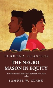 portada The Negro Mason in Equity A Public Address Authorized by the M. W. Grand Lodge (in English)