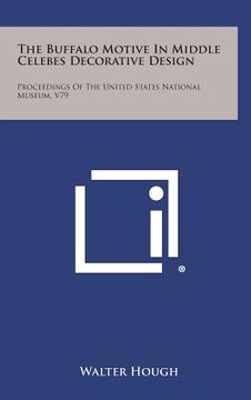 portada The Buffalo Motive in Middle Celebes Decorative Design: Proceedings of the United States National Museum, V79 (en Inglés)