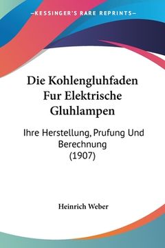 portada Die Kohlengluhfaden Fur Elektrische Gluhlampen: Ihre Herstellung, Prufung Und Berechnung (1907) (in German)