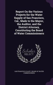 portada Report On the Various Projects for the Water Supply of San Francisco, Cal., Made to the Mayor, the Auditor, and the District Attorney, Constituting th (en Inglés)