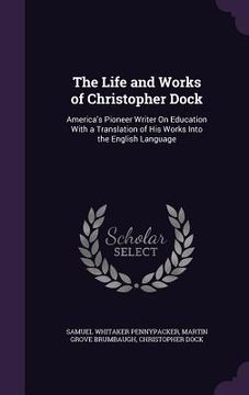 portada The Life and Works of Christopher Dock: America's Pioneer Writer On Education With a Translation of His Works Into the English Language