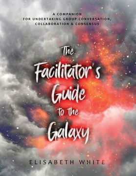 portada The Facilitator's Guide to the Galaxy: A Companion for Undertaking Group Conversation, Collaboration & Consensus (en Inglés)