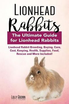 portada Lionhead Rabbits: Lionhead Rabbit Breeding, Buying, Care, Cost, Keeping, Health, Supplies, Food, Rescue and More Included! The Ultimate (en Inglés)